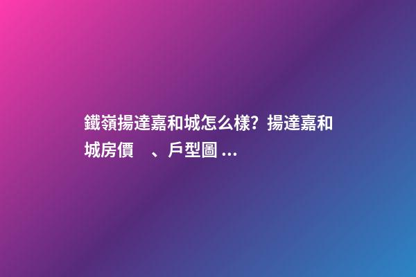 鐵嶺揚達嘉和城怎么樣？揚達嘉和城房價、戶型圖、周邊配套樓盤分析